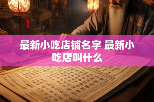 最新小吃店铺名字 最新小吃店叫什么