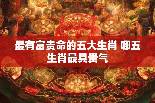 最有富贵命的五大生肖 哪五生肖最具贵气