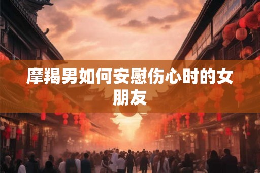 摩羯男如何安慰伤心时的女朋友
