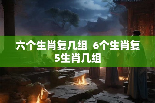 六个生肖复几组  6个生肖复5生肖几组