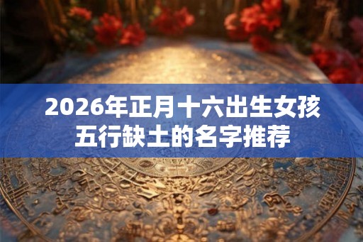 2026年正月十六出生女孩五行缺土的名字推荐 2026年正月十六出生女孩五行缺土的名字推荐