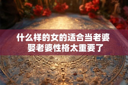 什么样的女的适合当老婆 娶老婆性格太重要了 什么样的女的适合当老婆 娶老婆性格太重要了
