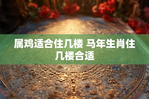属鸡适合住几楼 马年生肖住几楼合适