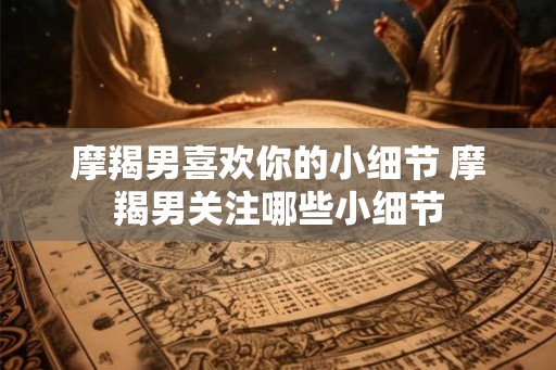 摩羯男喜欢你的小细节 摩羯男关注哪些小细节