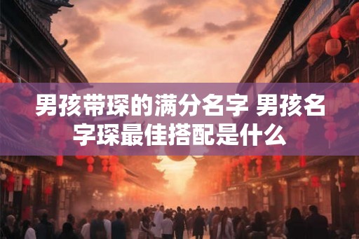男孩带琛的满分名字 男孩名字琛最佳搭配是什么