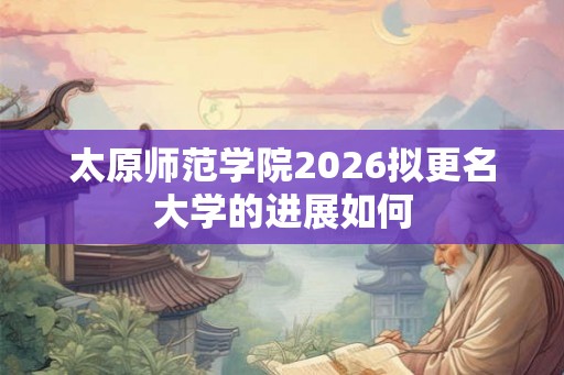 太原师范学院2026拟更名大学的进展如何 太原师范学院2026拟更名大学的进展如何