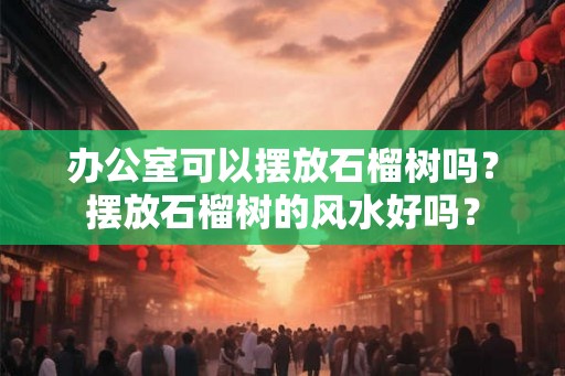 办公室可以摆放石榴树吗?摆放石榴树的风水好吗? 办公室可以摆放石榴树吗?摆放石榴树的风水好吗?