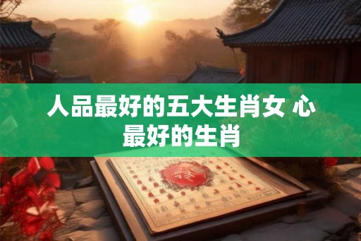 人品最好的五大生肖女 心最好的生肖 人品最好的五大生肖女 心最好的生肖