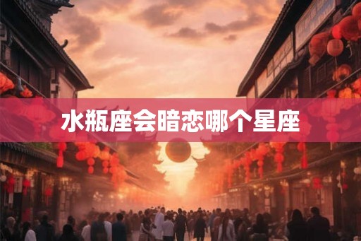 水瓶座会暗恋哪个星座 水瓶座会暗恋哪个星座