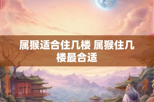 属猴适合住几楼 属猴住几楼最合适