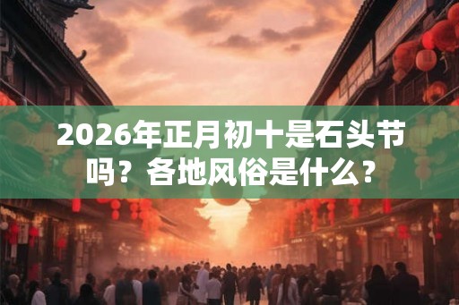 2026年正月初十是石头节吗？各地风俗是什么？