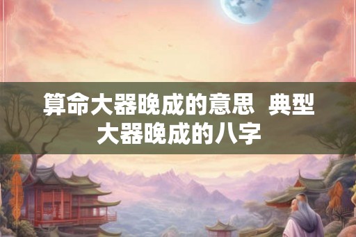 算命大器晚成的意思  典型大器晚成的八字