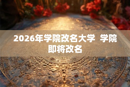 2026年学院改名大学  学院即将改名