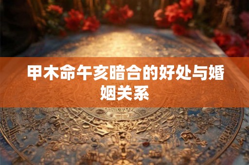 甲木命午亥暗合的好处与婚姻关系