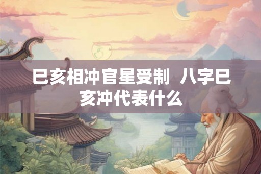 巳亥相冲官星受制  八字巳亥冲代表什么
