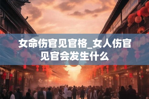 女命伤官见官格_女人伤官见官会发生什么 女命伤官见官格_女人伤官见官会发生什么
