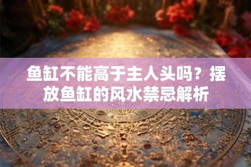 鱼缸不能高于主人头吗？摆放鱼缸的风水禁忌解析