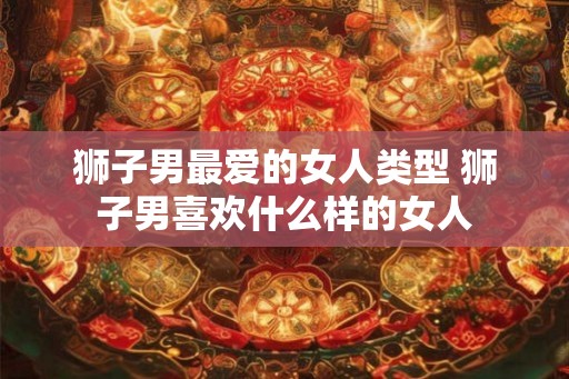 狮子男最爱的女人类型 狮子男喜欢什么样的女人