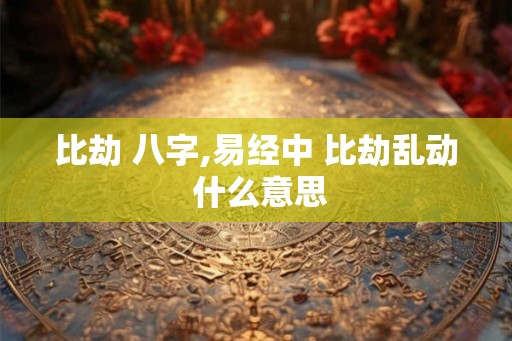 比劫 八字,易经中 比劫乱动 什么意思