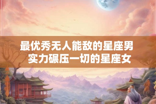 最优秀无人能敌的星座男  实力碾压一切的星座女