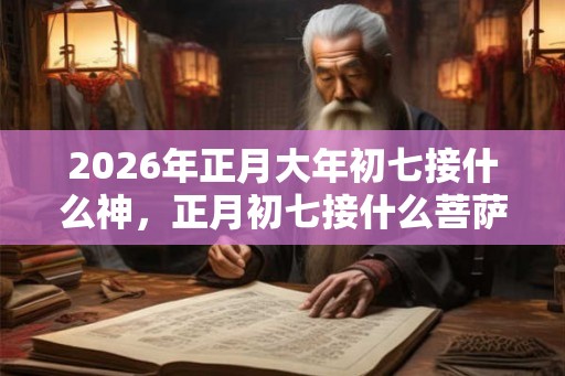 2026年正月大年初七接什么神，正月初七接什么菩萨？