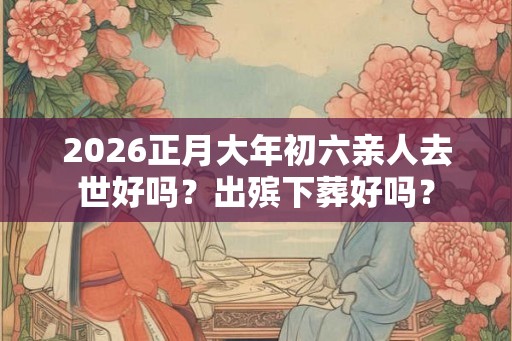 2026正月大年初六亲人去世好吗？出殡下葬好吗？