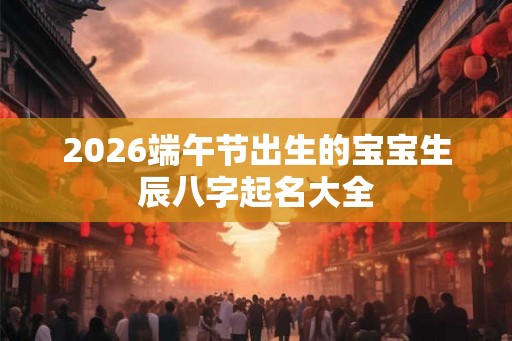 2026端午节出生的宝宝生辰八字起名大全 2026端午节出生的宝宝生辰八字起名大全
