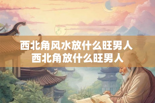 西北角风水放什么旺男人 西北角放什么旺男人