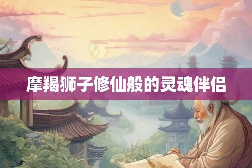 摩羯狮子修仙般的灵魂伴侣 摩羯狮子修仙般的灵魂伴侣