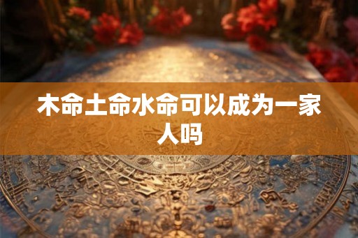 木命土命水命可以成为一家人吗 木命土命水命可以成为一家人吗