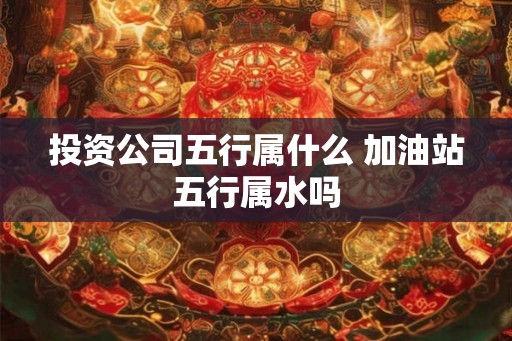 投资公司五行属什么 加油站五行属水吗