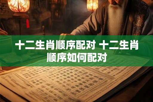 十二生肖顺序配对 十二生肖顺序如何配对 十二生肖顺序配对 十二生肖顺序如何配对