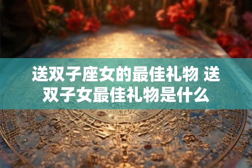 送双子座女的最佳礼物 送双子女最佳礼物是什么