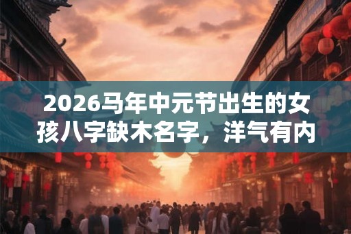 2026马年中元节出生的女孩八字缺木名字，洋气有内涵的名字