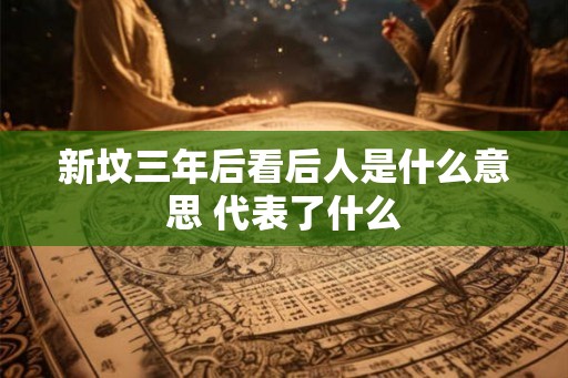 新坟三年后看后人是什么意思 代表了什么 新坟三年后看后人是什么意思 代表了什么