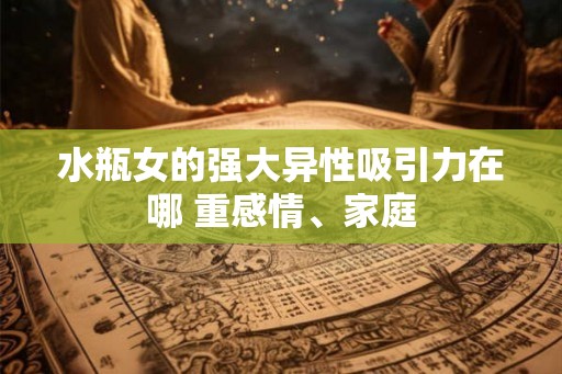 水瓶女的强大异性吸引力在哪 重感情、家庭