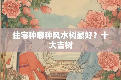 住宅种哪种风水树最好？十大吉树