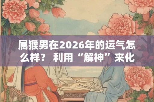 属猴男在2026年的运气怎么样？ 利用“解神”来化解问题