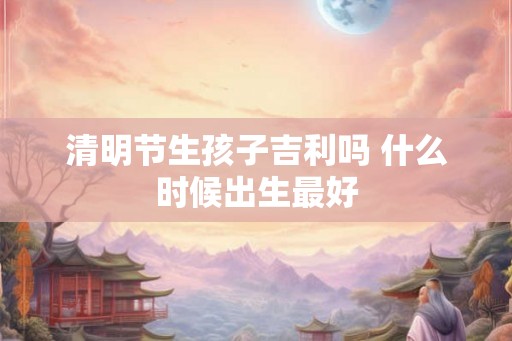 清明节生孩子吉利吗 什么时候出生最好
