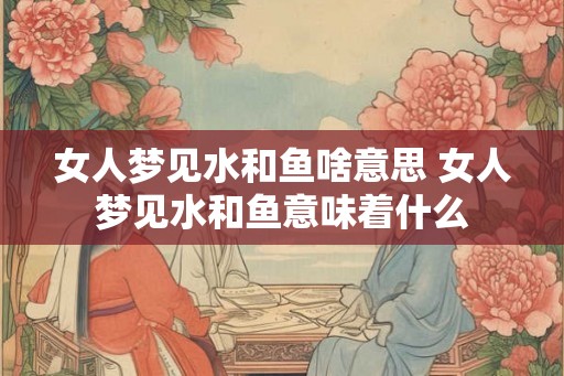 女人梦见水和鱼啥意思 女人梦见水和鱼意味着什么
