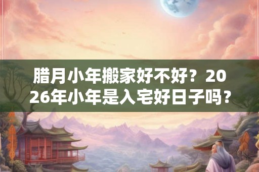 腊月小年搬家好不好？2026年小年是入宅好日子吗？