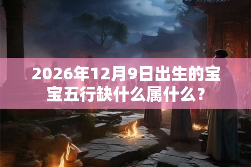 2026年12月9日出生的宝宝五行缺什么属什么? 2026年12月9日出生的宝宝五行缺什么属什么?