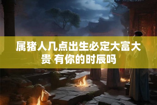 属猪人几点出生必定大富大贵 有你的时辰吗