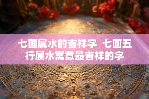 七画属水的吉祥字  七画五行属水寓意最吉祥的字