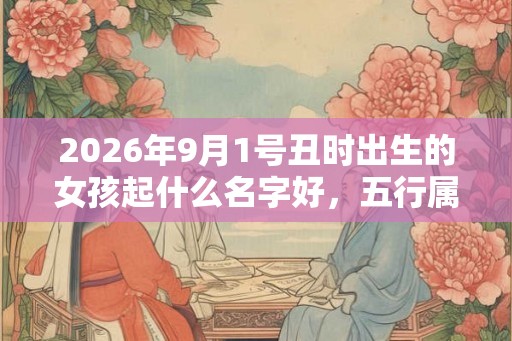 2026年9月1号丑时出生的女孩起什么名字好，五行属什么