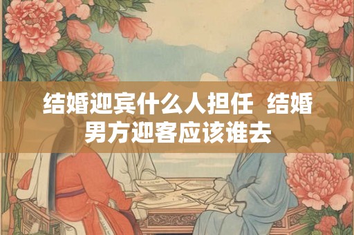结婚迎宾什么人担任  结婚男方迎客应该谁去