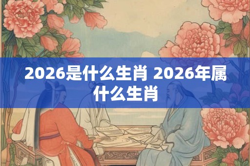 2026是什么生肖 2026年属什么生肖
