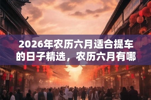 2026年农历六月适合提车的日子精选，农历六月有哪些别称？