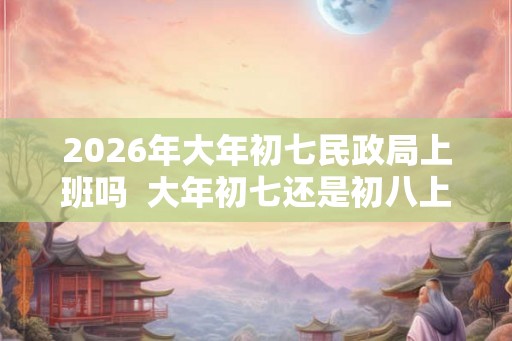 2026年大年初七民政局上班吗  大年初七还是初八上班