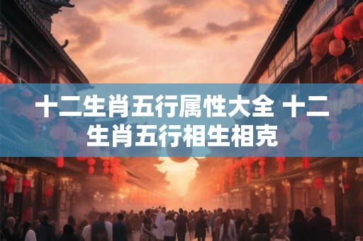 十二生肖五行属性大全 十二生肖五行相生相克 十二生肖五行属性大全 十二生肖五行相生相克